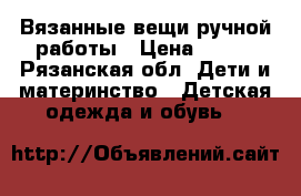 Вязанные вещи ручной работы › Цена ­ 800 - Рязанская обл. Дети и материнство » Детская одежда и обувь   